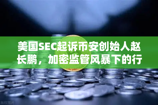 美国SEC起诉币安创始人赵长鹏，加密监管风暴下的行业变局与合规思考