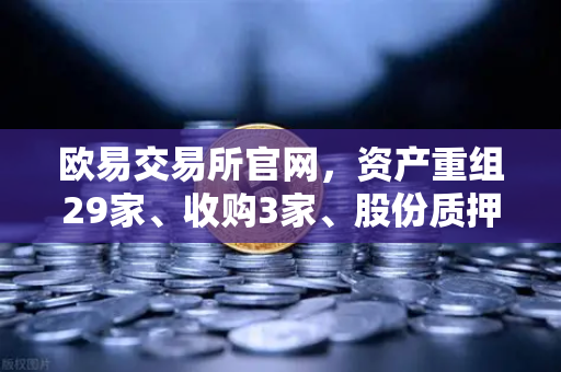 欧易交易所官网，资产重组29家、收购3家、股份质押6家，市场格局加速重塑