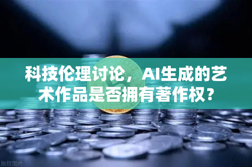 科技伦理讨论，AI生成的艺术作品是否拥有著作权？