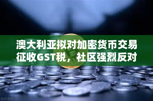 澳大利亚拟对加密货币交易征收GST税，社区强烈反对，欧易交易所用户需警惕新规影响