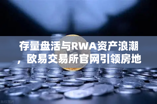 存量盘活与RWA资产浪潮，欧易交易所官网引领房地产代币化新纪元
