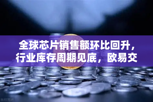 全球芯片销售额环比回升，行业库存周期见底，欧易交易所官网深度解读市场新机遇
