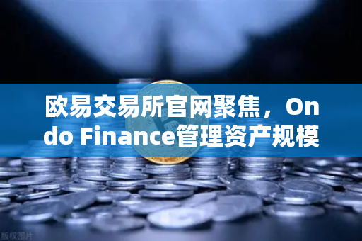 欧易交易所官网聚焦，Ondo Finance管理资产规模突破5亿美元，RWA赛道迎来爆发期