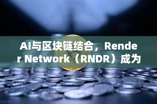 AI与区块链结合，Render Network（RNDR）成为AI算力龙头