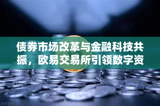 债券市场改革与金融科技共振，欧易交易所引领数字资产新浪潮