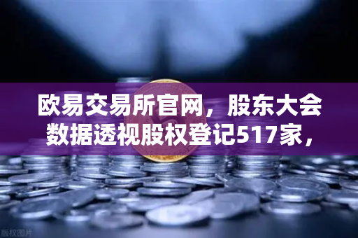 欧易交易所官网，股东大会数据透视股权登记517家，投资者权益保护再升级