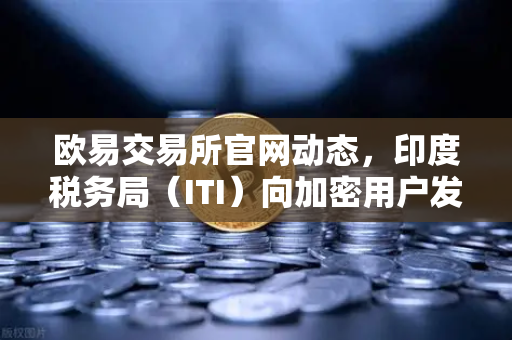 欧易交易所官网动态，印度税务局（ITI）向加密用户发送数万封欠税通知函，合规监管再升级