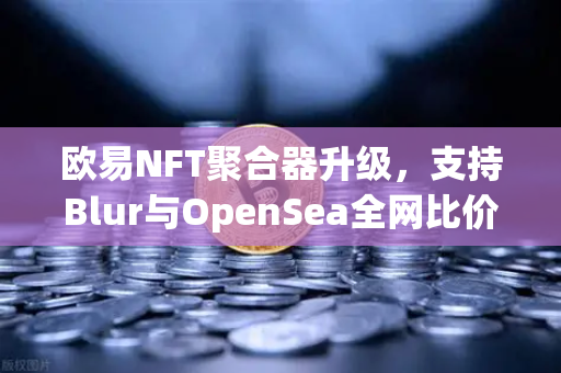 欧易NFT聚合器升级，支持Blur与OpenSea全网比价，一键扫货开启数字资产交易新纪元