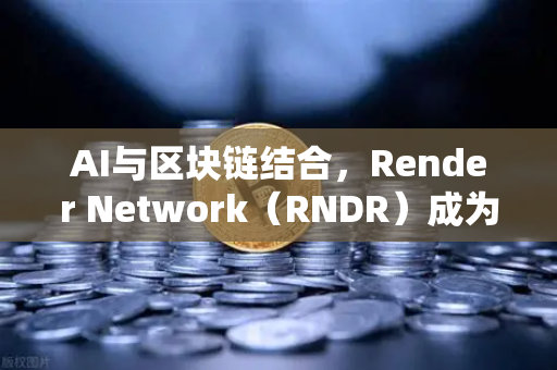 AI与区块链结合，Render Network（RNDR）成为AI算力龙头