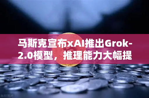 马斯克宣布xAI推出Grok-2.0模型，推理能力大幅提升，AI竞争再升级