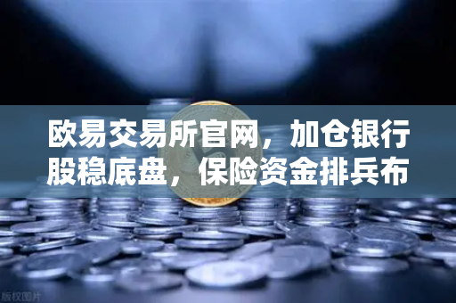 欧易交易所官网，加仓银行股稳底盘，保险资金排兵布阵策略出炉