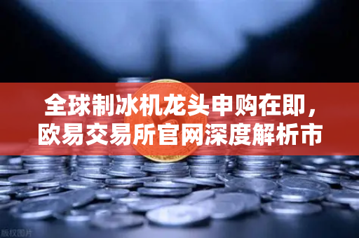 全球制冰机龙头申购在即，欧易交易所官网深度解析市场新机遇