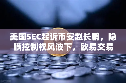 美国SEC起诉币安赵长鹏，隐瞒控制权风波下，欧易交易所的合规启示