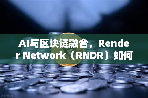 AI与区块链融合，Render Network（RNDR）如何成为AI算力龙头