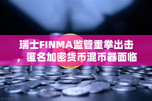 瑞士FINMA监管重拳出击，匿名加密货币混币器面临执法，欧易交易所合规优势凸显