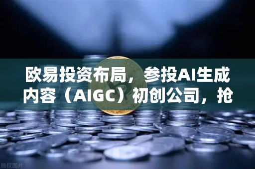 欧易投资布局，参投AI生成内容（AIGC）初创公司，抢占Web3+AI赛道先机
