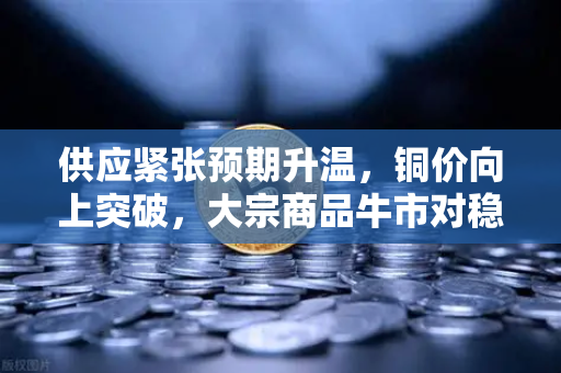 供应紧张预期升温，铜价向上突破，大宗商品牛市对稳定币储备的影响深度解析