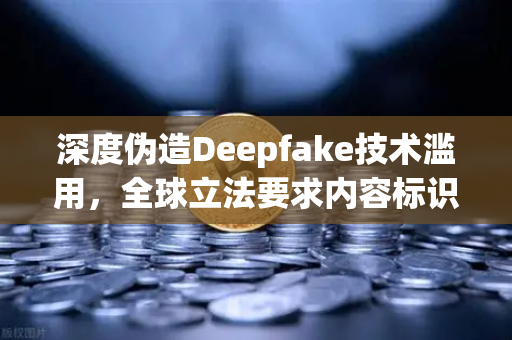 深度伪造Deepfake技术滥用，全球立法要求内容标识与交易所安全新挑战