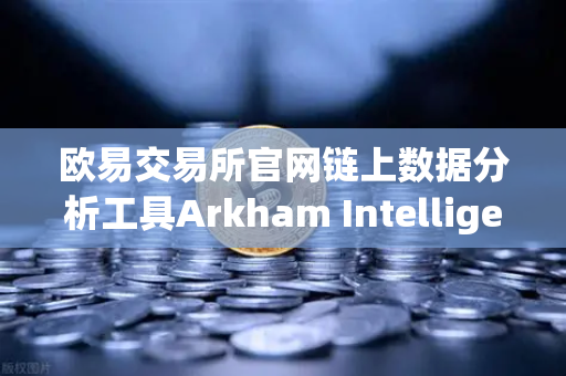 欧易交易所官网链上数据分析工具Arkham Intelligence教程，可视化追踪资金流向