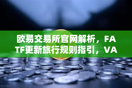 欧易交易所官网解析，FATF更新旅行规则指引，VASP需共享受益所有人信息