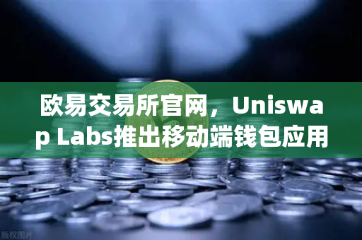 欧易交易所官网，Uniswap Labs推出移动端钱包应用，内置DApp浏览器，加速DeFi生态布局