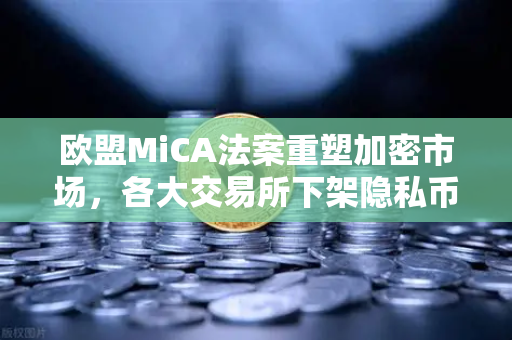 欧盟MiCA法案重塑加密市场，各大交易所下架隐私币，欧易合规路径引领行业新规