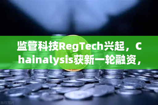 监管科技RegTech兴起，Chainalysis获新一轮融资，欧易交易所如何引领合规新纪元？