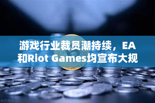 游戏行业裁员潮持续，EA和Riot Games均宣布大规模裁员，欧易交易所官网视角下的行业震荡与转型