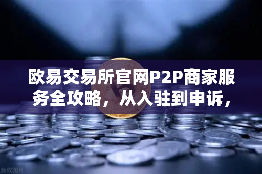 欧易交易所官网P2P商家服务全攻略，从入驻到申诉，一文掌握核心要点