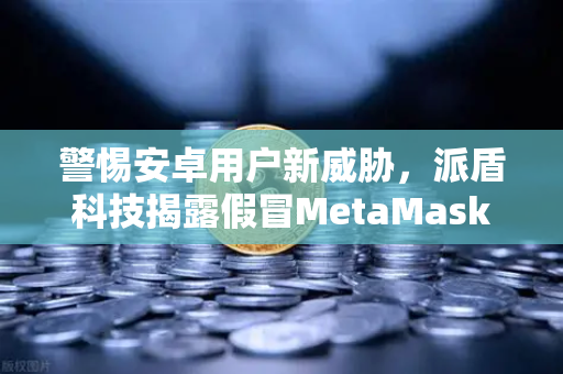 警惕安卓用户新威胁，派盾科技揭露假冒MetaMask应用对欧易交易所用户的潜在风险