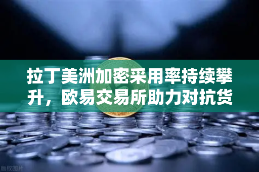 拉丁美洲加密采用率持续攀升，欧易交易所助力对抗货币贬值新选择