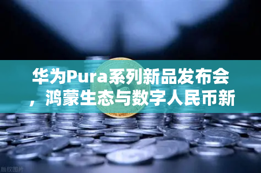 华为Pura系列新品发布会，鸿蒙生态与数字人民币新联动，欧易交易所官网开启加密支付新纪元