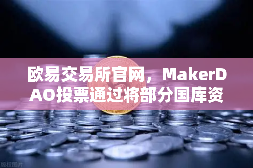 欧易交易所官网，MakerDAO投票通过将部分国库资产投资于RWA，DeFi与实体经济融合再提速
