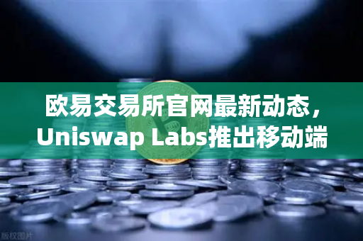 欧易交易所官网最新动态，Uniswap Labs推出移动端钱包应用，内置DApp浏览器全面解读