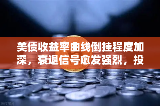 美债收益率曲线倒挂程度加深，衰退信号愈发强烈，投资者如何应对？