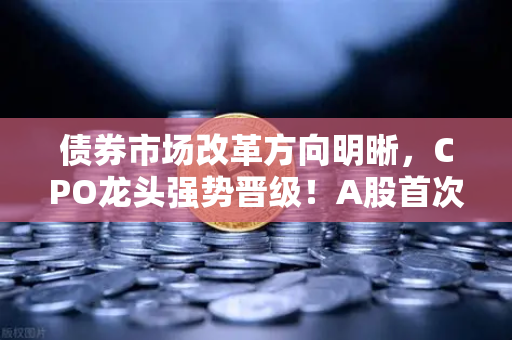 债券市场改革方向明晰，CPO龙头强势晋级！A股首次5只千元股同框—欧易交易所官网深度解析市场新变局