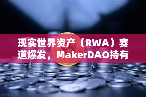 现实世界资产（RWA）赛道爆发，MakerDAO持有的美国国债规模扩大，欧易交易所官网深度解析