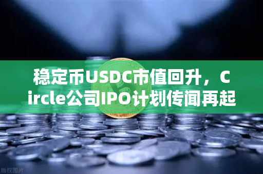 稳定币USDC市值回升，Circle公司IPO计划传闻再起，加密市场的信心回归信号