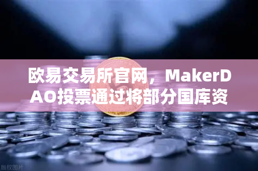 欧易交易所官网，MakerDAO投票通过将部分国库资产投资于RWA，DeFi与实体经济的桥梁