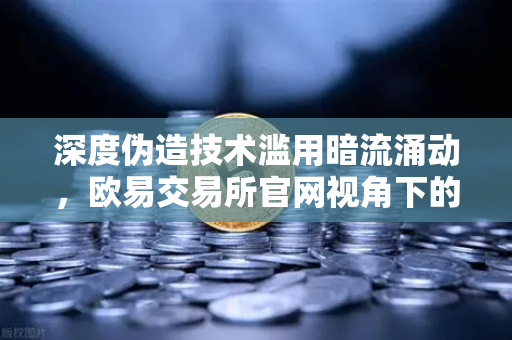 深度伪造技术滥用暗流涌动，欧易交易所官网视角下的全球内容标识立法博弈