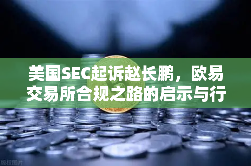 美国SEC起诉赵长鹏，欧易交易所合规之路的启示与行业变局