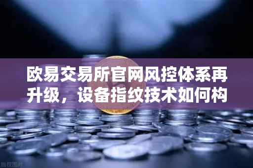 欧易交易所官网风控体系再升级，设备指纹技术如何构筑数字资产安全新防线
