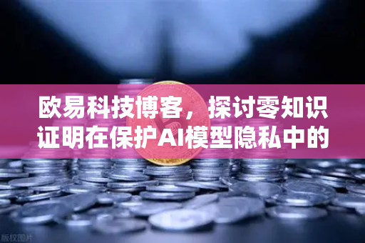 欧易科技博客，探讨零知识证明在保护AI模型隐私中的应用