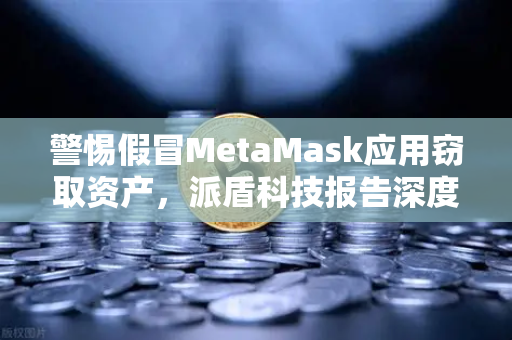 警惕假冒MetaMask应用窃取资产，派盾科技报告深度解读与欧易安全防护指南