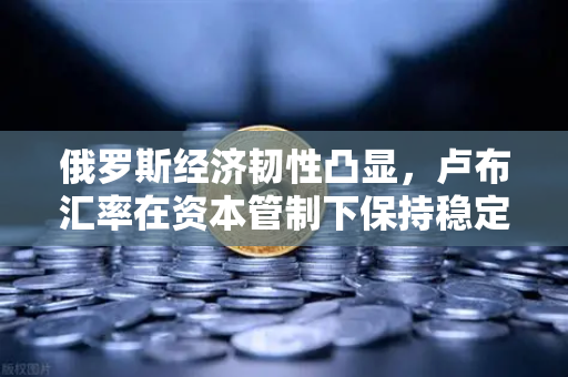 俄罗斯经济韧性凸显，卢布汇率在资本管制下保持稳定—欧易交易所视角解读全球资本新格局
