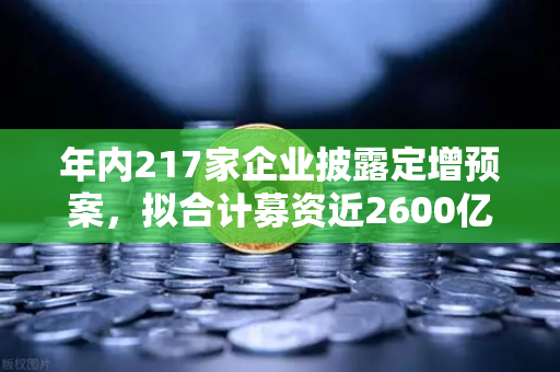 年内217家企业披露定增预案，拟合计募资近2600亿，市场流动性压力测试下的资本棋局