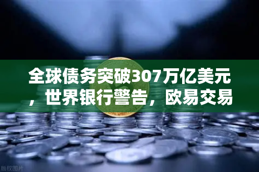 全球债务突破307万亿美元，世界银行警告，欧易交易所下载成避险新选择？