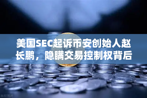 美国SEC起诉币安创始人赵长鹏，隐瞒交易控制权背后，欧易交易所的合规启示录
