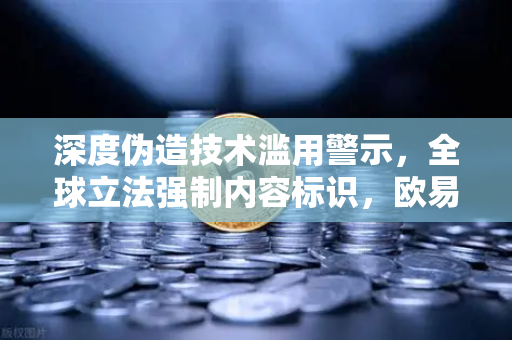 深度伪造技术滥用警示，全球立法强制内容标识，欧易交易所官网聚焦数字安全新挑战