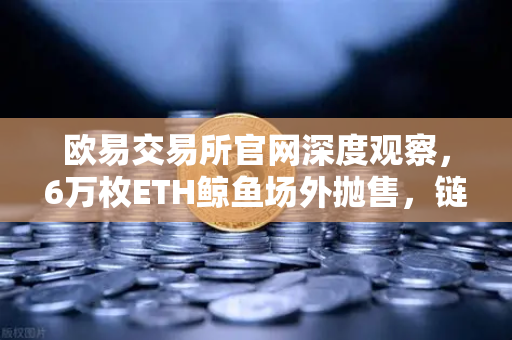 欧易交易所官网深度观察，6万枚ETH鲸鱼场外抛售，链上异动背后的市场密码